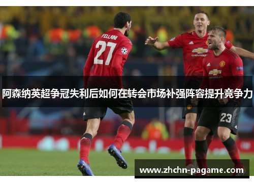 阿森纳英超争冠失利后如何在转会市场补强阵容提升竞争力